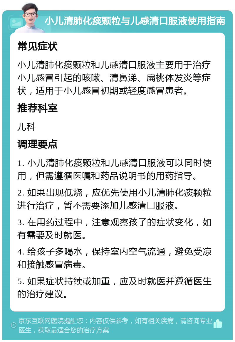 小儿清肺化痰颗粒与儿感清口服液使用指南 常见症状 小儿清肺化痰颗粒和儿感清口服液主要用于治疗小儿感冒引起的咳嗽、清鼻涕、扁桃体发炎等症状，适用于小儿感冒初期或轻度感冒患者。 推荐科室 儿科 调理要点 1. 小儿清肺化痰颗粒和儿感清口服液可以同时使用，但需遵循医嘱和药品说明书的用药指导。 2. 如果出现低烧，应优先使用小儿清肺化痰颗粒进行治疗，暂不需要添加儿感清口服液。 3. 在用药过程中，注意观察孩子的症状变化，如有需要及时就医。 4. 给孩子多喝水，保持室内空气流通，避免受凉和接触感冒病毒。 5. 如果症状持续或加重，应及时就医并遵循医生的治疗建议。