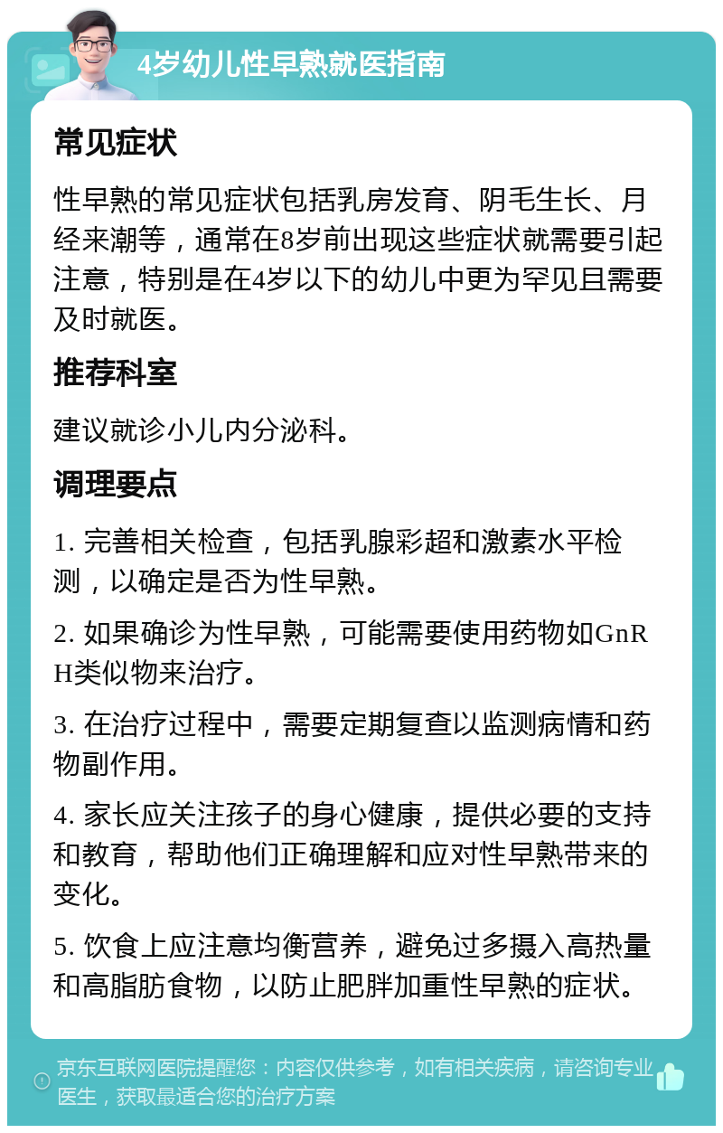 4岁幼儿性早熟就医指南 常见症状 性早熟的常见症状包括乳房发育、阴毛生长、月经来潮等，通常在8岁前出现这些症状就需要引起注意，特别是在4岁以下的幼儿中更为罕见且需要及时就医。 推荐科室 建议就诊小儿内分泌科。 调理要点 1. 完善相关检查，包括乳腺彩超和激素水平检测，以确定是否为性早熟。 2. 如果确诊为性早熟，可能需要使用药物如GnRH类似物来治疗。 3. 在治疗过程中，需要定期复查以监测病情和药物副作用。 4. 家长应关注孩子的身心健康，提供必要的支持和教育，帮助他们正确理解和应对性早熟带来的变化。 5. 饮食上应注意均衡营养，避免过多摄入高热量和高脂肪食物，以防止肥胖加重性早熟的症状。