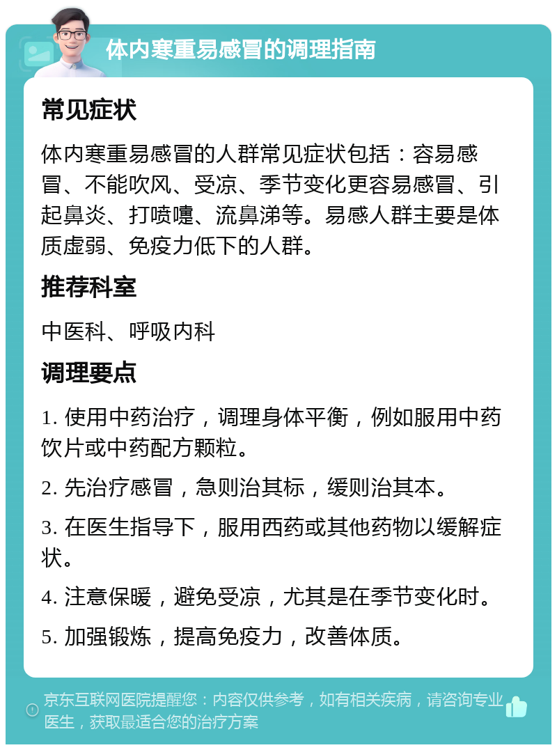 体内寒重易感冒的调理指南 常见症状 体内寒重易感冒的人群常见症状包括：容易感冒、不能吹风、受凉、季节变化更容易感冒、引起鼻炎、打喷嚏、流鼻涕等。易感人群主要是体质虚弱、免疫力低下的人群。 推荐科室 中医科、呼吸内科 调理要点 1. 使用中药治疗，调理身体平衡，例如服用中药饮片或中药配方颗粒。 2. 先治疗感冒，急则治其标，缓则治其本。 3. 在医生指导下，服用西药或其他药物以缓解症状。 4. 注意保暖，避免受凉，尤其是在季节变化时。 5. 加强锻炼，提高免疫力，改善体质。