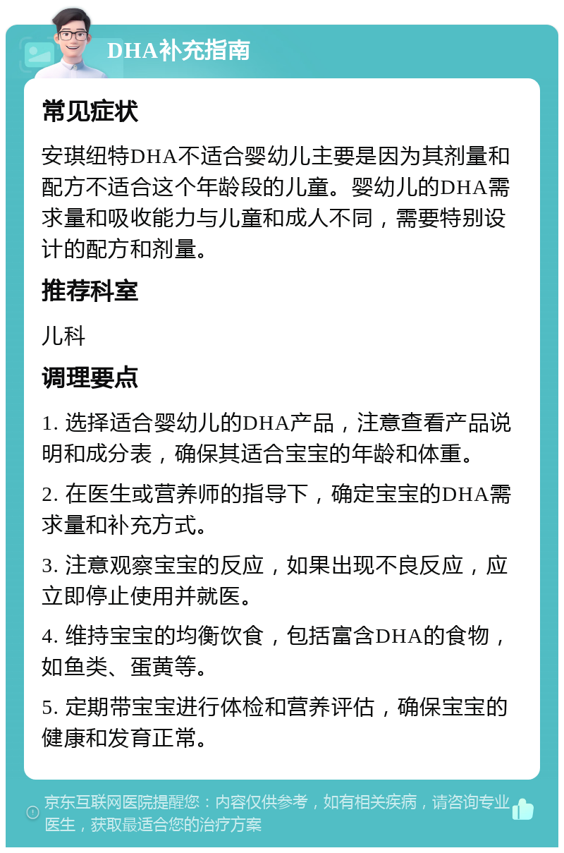 DHA补充指南 常见症状 安琪纽特DHA不适合婴幼儿主要是因为其剂量和配方不适合这个年龄段的儿童。婴幼儿的DHA需求量和吸收能力与儿童和成人不同，需要特别设计的配方和剂量。 推荐科室 儿科 调理要点 1. 选择适合婴幼儿的DHA产品，注意查看产品说明和成分表，确保其适合宝宝的年龄和体重。 2. 在医生或营养师的指导下，确定宝宝的DHA需求量和补充方式。 3. 注意观察宝宝的反应，如果出现不良反应，应立即停止使用并就医。 4. 维持宝宝的均衡饮食，包括富含DHA的食物，如鱼类、蛋黄等。 5. 定期带宝宝进行体检和营养评估，确保宝宝的健康和发育正常。