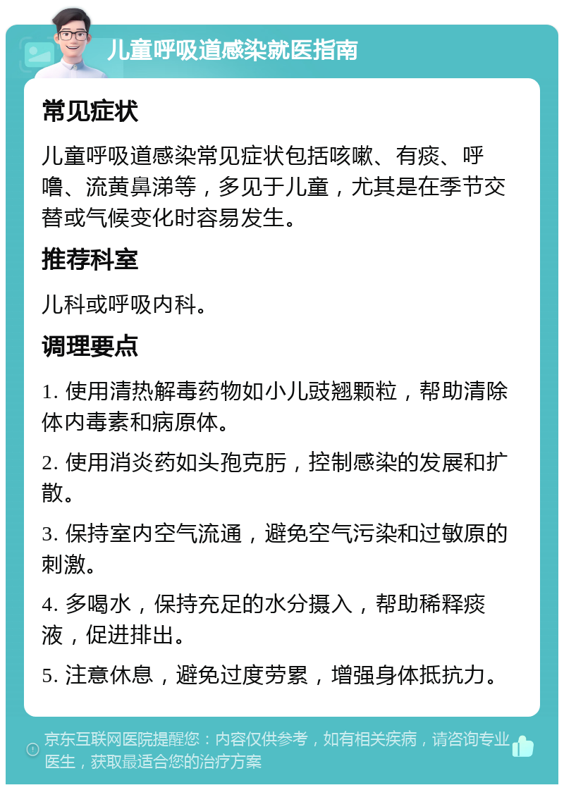 儿童呼吸道感染就医指南 常见症状 儿童呼吸道感染常见症状包括咳嗽、有痰、呼噜、流黄鼻涕等，多见于儿童，尤其是在季节交替或气候变化时容易发生。 推荐科室 儿科或呼吸内科。 调理要点 1. 使用清热解毒药物如小儿豉翘颗粒，帮助清除体内毒素和病原体。 2. 使用消炎药如头孢克肟，控制感染的发展和扩散。 3. 保持室内空气流通，避免空气污染和过敏原的刺激。 4. 多喝水，保持充足的水分摄入，帮助稀释痰液，促进排出。 5. 注意休息，避免过度劳累，增强身体抵抗力。