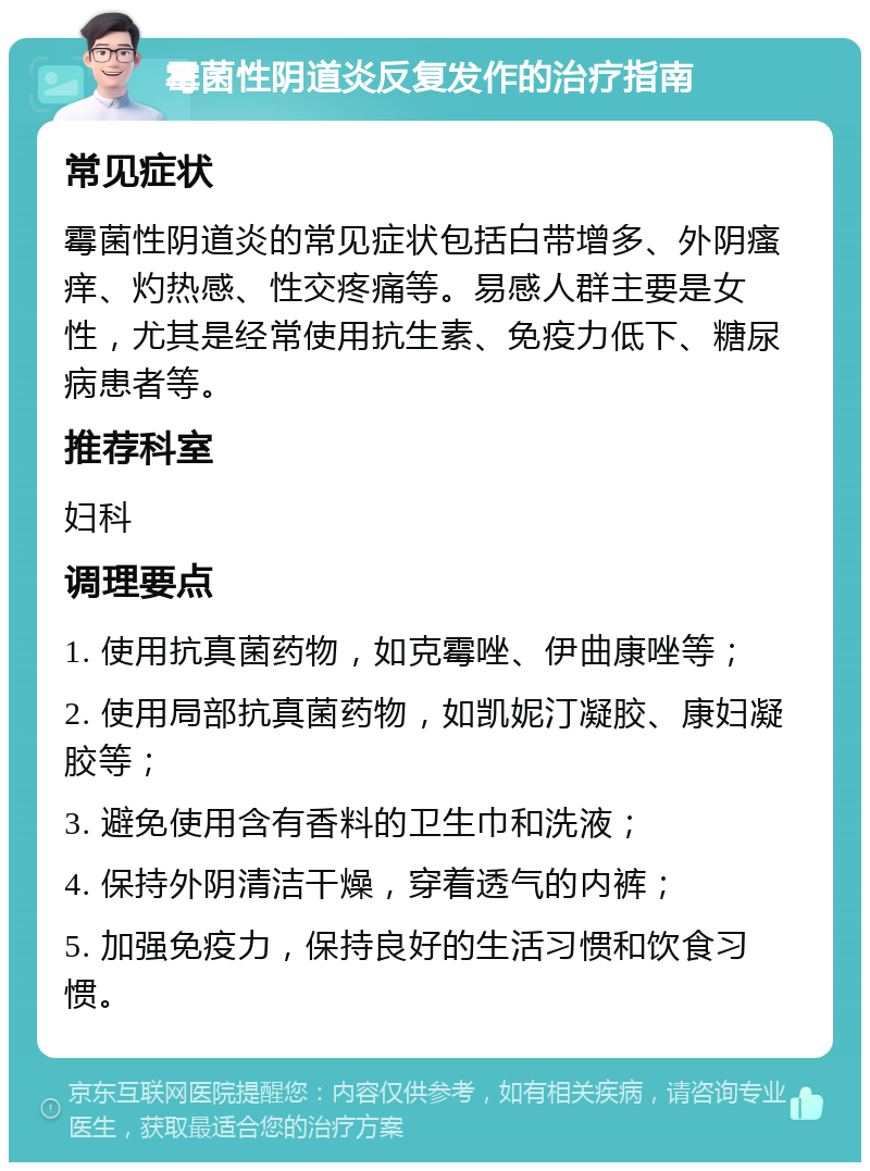 霉菌性阴道炎反复发作的治疗指南 常见症状 霉菌性阴道炎的常见症状包括白带增多、外阴瘙痒、灼热感、性交疼痛等。易感人群主要是女性，尤其是经常使用抗生素、免疫力低下、糖尿病患者等。 推荐科室 妇科 调理要点 1. 使用抗真菌药物，如克霉唑、伊曲康唑等； 2. 使用局部抗真菌药物，如凯妮汀凝胶、康妇凝胶等； 3. 避免使用含有香料的卫生巾和洗液； 4. 保持外阴清洁干燥，穿着透气的内裤； 5. 加强免疫力，保持良好的生活习惯和饮食习惯。