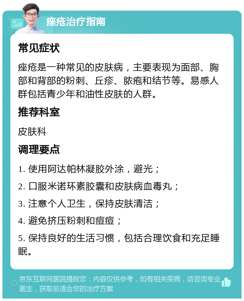 痤疮治疗指南 常见症状 痤疮是一种常见的皮肤病，主要表现为面部、胸部和背部的粉刺、丘疹、脓疱和结节等。易感人群包括青少年和油性皮肤的人群。 推荐科室 皮肤科 调理要点 1. 使用阿达帕林凝胶外涂，避光； 2. 口服米诺环素胶囊和皮肤病血毒丸； 3. 注意个人卫生，保持皮肤清洁； 4. 避免挤压粉刺和痘痘； 5. 保持良好的生活习惯，包括合理饮食和充足睡眠。