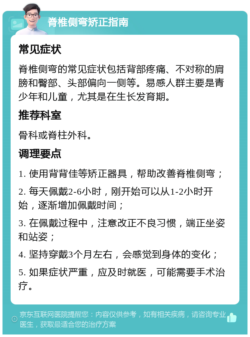 脊椎侧弯矫正指南 常见症状 脊椎侧弯的常见症状包括背部疼痛、不对称的肩膀和臀部、头部偏向一侧等。易感人群主要是青少年和儿童，尤其是在生长发育期。 推荐科室 骨科或脊柱外科。 调理要点 1. 使用背背佳等矫正器具，帮助改善脊椎侧弯； 2. 每天佩戴2-6小时，刚开始可以从1-2小时开始，逐渐增加佩戴时间； 3. 在佩戴过程中，注意改正不良习惯，端正坐姿和站姿； 4. 坚持穿戴3个月左右，会感觉到身体的变化； 5. 如果症状严重，应及时就医，可能需要手术治疗。