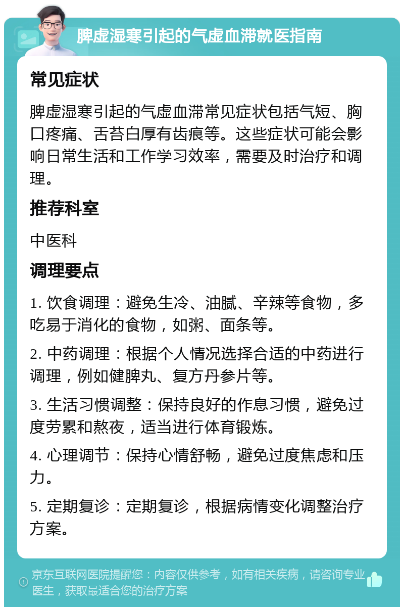 脾虚湿寒引起的气虚血滞就医指南 常见症状 脾虚湿寒引起的气虚血滞常见症状包括气短、胸口疼痛、舌苔白厚有齿痕等。这些症状可能会影响日常生活和工作学习效率，需要及时治疗和调理。 推荐科室 中医科 调理要点 1. 饮食调理：避免生冷、油腻、辛辣等食物，多吃易于消化的食物，如粥、面条等。 2. 中药调理：根据个人情况选择合适的中药进行调理，例如健脾丸、复方丹参片等。 3. 生活习惯调整：保持良好的作息习惯，避免过度劳累和熬夜，适当进行体育锻炼。 4. 心理调节：保持心情舒畅，避免过度焦虑和压力。 5. 定期复诊：定期复诊，根据病情变化调整治疗方案。