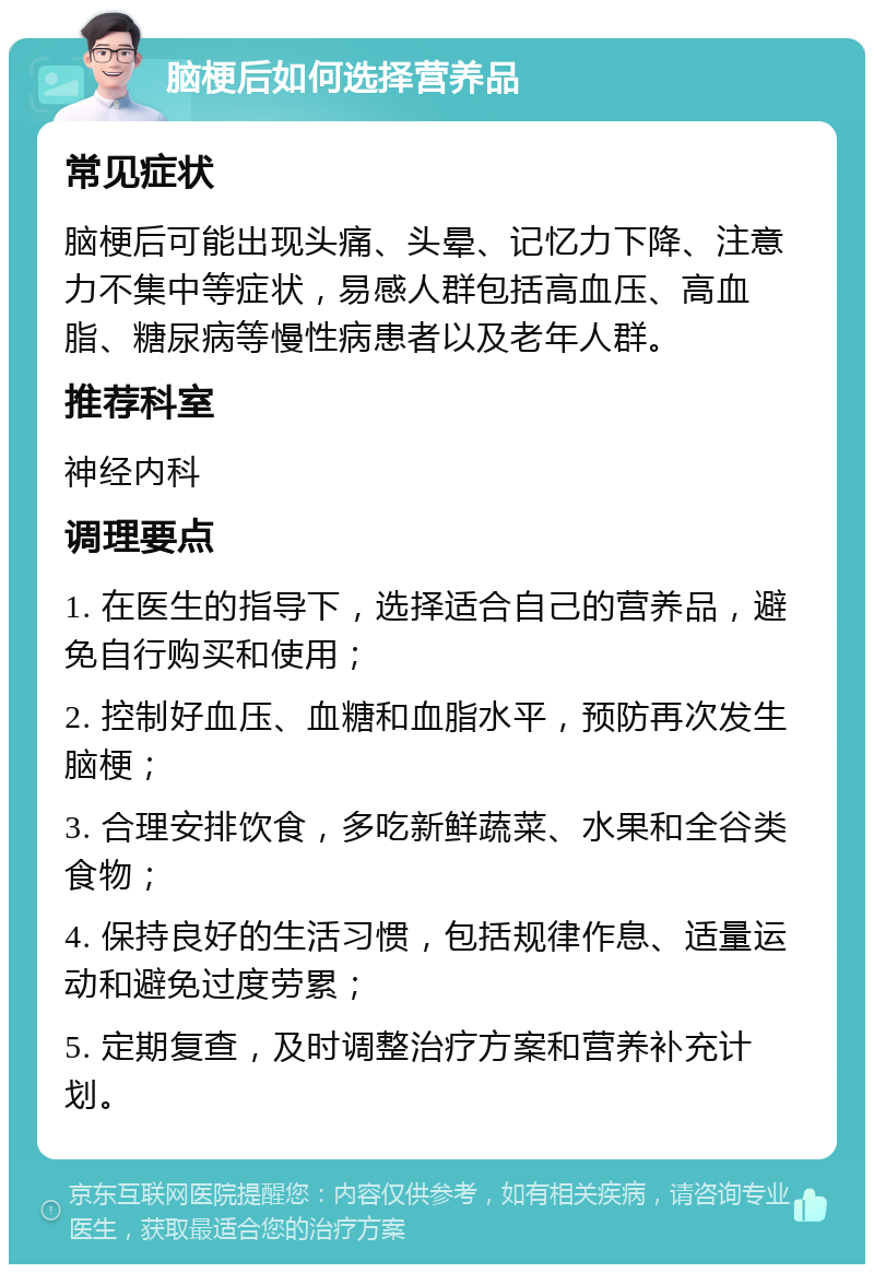 脑梗后如何选择营养品 常见症状 脑梗后可能出现头痛、头晕、记忆力下降、注意力不集中等症状，易感人群包括高血压、高血脂、糖尿病等慢性病患者以及老年人群。 推荐科室 神经内科 调理要点 1. 在医生的指导下，选择适合自己的营养品，避免自行购买和使用； 2. 控制好血压、血糖和血脂水平，预防再次发生脑梗； 3. 合理安排饮食，多吃新鲜蔬菜、水果和全谷类食物； 4. 保持良好的生活习惯，包括规律作息、适量运动和避免过度劳累； 5. 定期复查，及时调整治疗方案和营养补充计划。