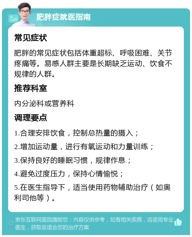 肥胖症就医指南 常见症状 肥胖的常见症状包括体重超标、呼吸困难、关节疼痛等。易感人群主要是长期缺乏运动、饮食不规律的人群。 推荐科室 内分泌科或营养科 调理要点 1.合理安排饮食，控制总热量的摄入； 2.增加运动量，进行有氧运动和力量训练； 3.保持良好的睡眠习惯，规律作息； 4.避免过度压力，保持心情愉悦； 5.在医生指导下，适当使用药物辅助治疗（如奥利司他等）。