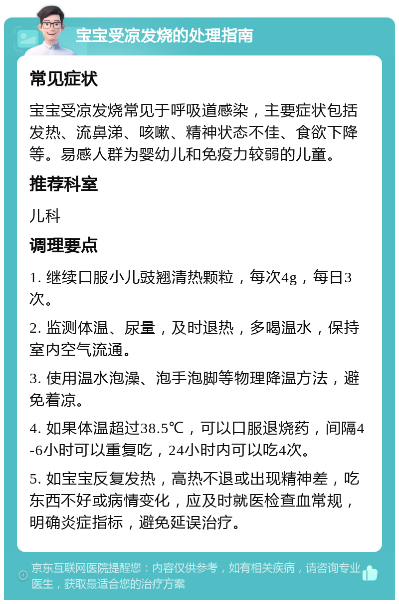 宝宝受凉发烧的处理指南 常见症状 宝宝受凉发烧常见于呼吸道感染，主要症状包括发热、流鼻涕、咳嗽、精神状态不佳、食欲下降等。易感人群为婴幼儿和免疫力较弱的儿童。 推荐科室 儿科 调理要点 1. 继续口服小儿豉翘清热颗粒，每次4g，每日3次。 2. 监测体温、尿量，及时退热，多喝温水，保持室内空气流通。 3. 使用温水泡澡、泡手泡脚等物理降温方法，避免着凉。 4. 如果体温超过38.5℃，可以口服退烧药，间隔4-6小时可以重复吃，24小时内可以吃4次。 5. 如宝宝反复发热，高热不退或出现精神差，吃东西不好或病情变化，应及时就医检查血常规，明确炎症指标，避免延误治疗。