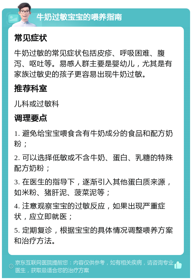 牛奶过敏宝宝的喂养指南 常见症状 牛奶过敏的常见症状包括皮疹、呼吸困难、腹泻、呕吐等。易感人群主要是婴幼儿，尤其是有家族过敏史的孩子更容易出现牛奶过敏。 推荐科室 儿科或过敏科 调理要点 1. 避免给宝宝喂食含有牛奶成分的食品和配方奶粉； 2. 可以选择低敏或不含牛奶、蛋白、乳糖的特殊配方奶粉； 3. 在医生的指导下，逐渐引入其他蛋白质来源，如米粉、猪肝泥、菠菜泥等； 4. 注意观察宝宝的过敏反应，如果出现严重症状，应立即就医； 5. 定期复诊，根据宝宝的具体情况调整喂养方案和治疗方法。