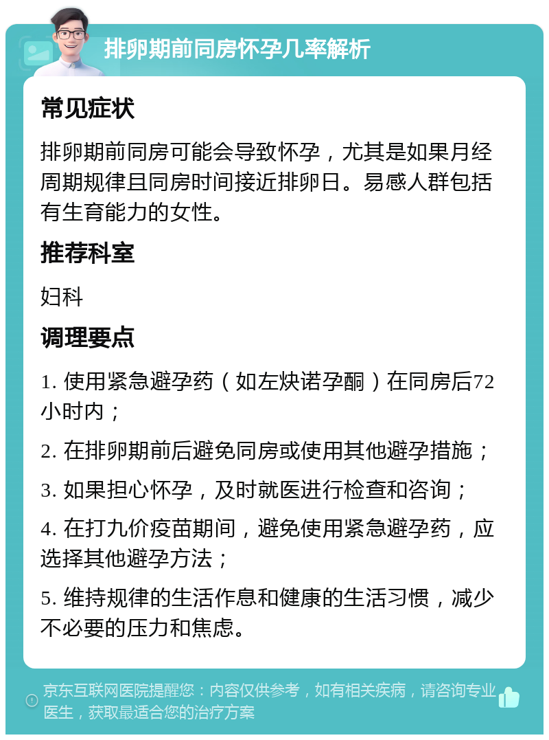 排卵期前同房怀孕几率解析 常见症状 排卵期前同房可能会导致怀孕，尤其是如果月经周期规律且同房时间接近排卵日。易感人群包括有生育能力的女性。 推荐科室 妇科 调理要点 1. 使用紧急避孕药（如左炔诺孕酮）在同房后72小时内； 2. 在排卵期前后避免同房或使用其他避孕措施； 3. 如果担心怀孕，及时就医进行检查和咨询； 4. 在打九价疫苗期间，避免使用紧急避孕药，应选择其他避孕方法； 5. 维持规律的生活作息和健康的生活习惯，减少不必要的压力和焦虑。