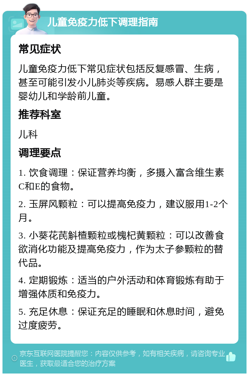 儿童免疫力低下调理指南 常见症状 儿童免疫力低下常见症状包括反复感冒、生病，甚至可能引发小儿肺炎等疾病。易感人群主要是婴幼儿和学龄前儿童。 推荐科室 儿科 调理要点 1. 饮食调理：保证营养均衡，多摄入富含维生素C和E的食物。 2. 玉屏风颗粒：可以提高免疫力，建议服用1-2个月。 3. 小葵花芪斛楂颗粒或槐杞黄颗粒：可以改善食欲消化功能及提高免疫力，作为太子参颗粒的替代品。 4. 定期锻炼：适当的户外活动和体育锻炼有助于增强体质和免疫力。 5. 充足休息：保证充足的睡眠和休息时间，避免过度疲劳。