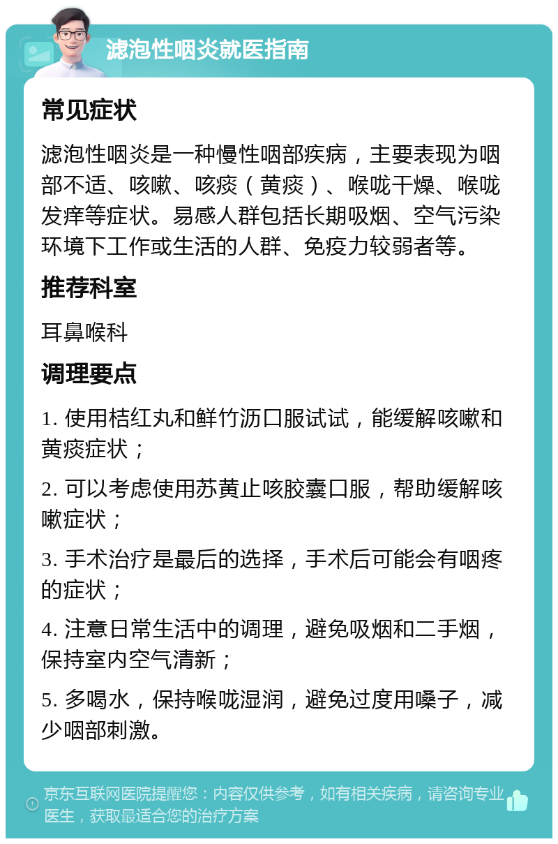 滤泡性咽炎就医指南 常见症状 滤泡性咽炎是一种慢性咽部疾病，主要表现为咽部不适、咳嗽、咳痰（黄痰）、喉咙干燥、喉咙发痒等症状。易感人群包括长期吸烟、空气污染环境下工作或生活的人群、免疫力较弱者等。 推荐科室 耳鼻喉科 调理要点 1. 使用桔红丸和鲜竹沥口服试试，能缓解咳嗽和黄痰症状； 2. 可以考虑使用苏黄止咳胶囊口服，帮助缓解咳嗽症状； 3. 手术治疗是最后的选择，手术后可能会有咽疼的症状； 4. 注意日常生活中的调理，避免吸烟和二手烟，保持室内空气清新； 5. 多喝水，保持喉咙湿润，避免过度用嗓子，减少咽部刺激。