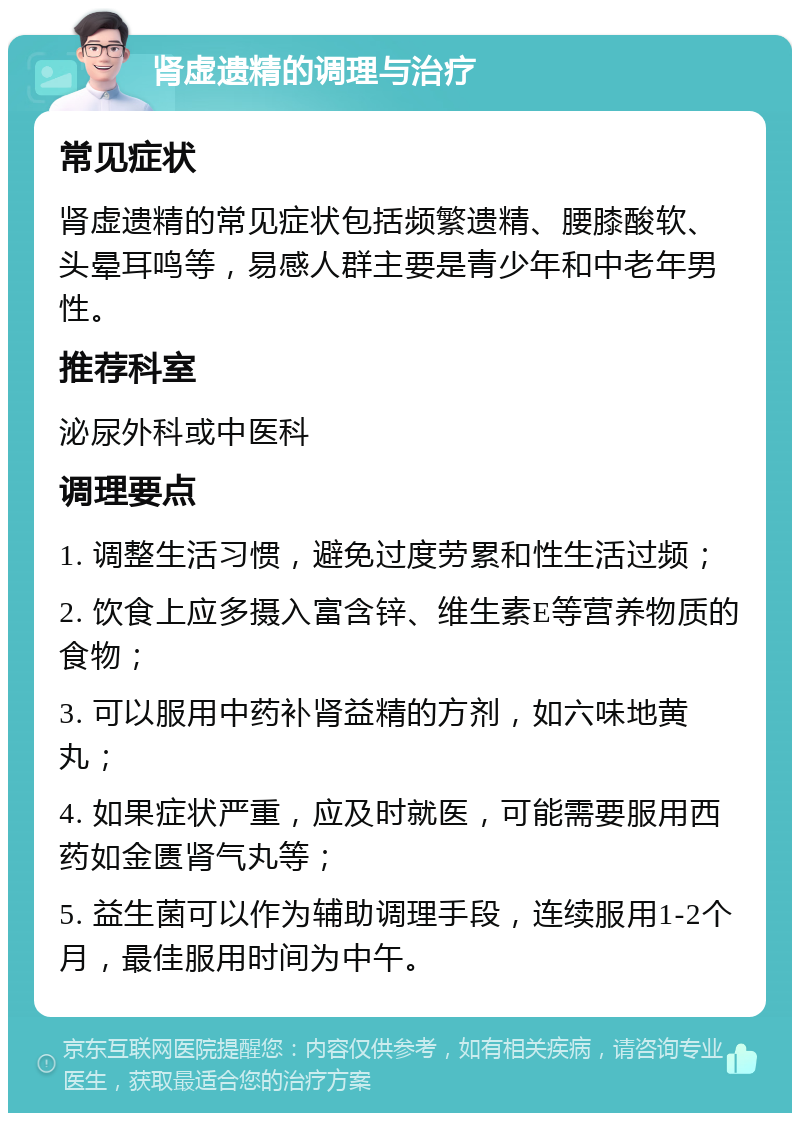 肾虚遗精的调理与治疗 常见症状 肾虚遗精的常见症状包括频繁遗精、腰膝酸软、头晕耳鸣等，易感人群主要是青少年和中老年男性。 推荐科室 泌尿外科或中医科 调理要点 1. 调整生活习惯，避免过度劳累和性生活过频； 2. 饮食上应多摄入富含锌、维生素E等营养物质的食物； 3. 可以服用中药补肾益精的方剂，如六味地黄丸； 4. 如果症状严重，应及时就医，可能需要服用西药如金匮肾气丸等； 5. 益生菌可以作为辅助调理手段，连续服用1-2个月，最佳服用时间为中午。