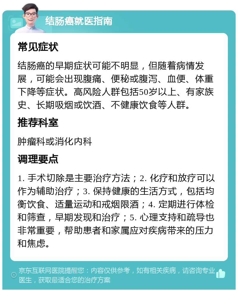 结肠癌就医指南 常见症状 结肠癌的早期症状可能不明显，但随着病情发展，可能会出现腹痛、便秘或腹泻、血便、体重下降等症状。高风险人群包括50岁以上、有家族史、长期吸烟或饮酒、不健康饮食等人群。 推荐科室 肿瘤科或消化内科 调理要点 1. 手术切除是主要治疗方法；2. 化疗和放疗可以作为辅助治疗；3. 保持健康的生活方式，包括均衡饮食、适量运动和戒烟限酒；4. 定期进行体检和筛查，早期发现和治疗；5. 心理支持和疏导也非常重要，帮助患者和家属应对疾病带来的压力和焦虑。