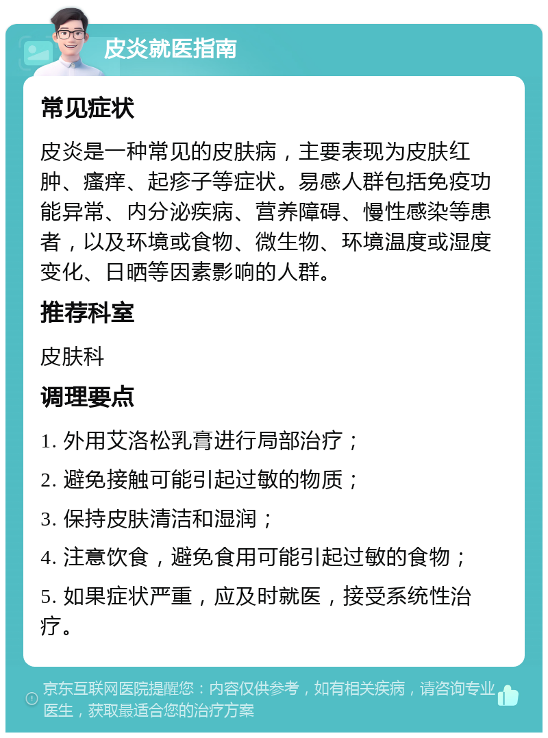 皮炎就医指南 常见症状 皮炎是一种常见的皮肤病，主要表现为皮肤红肿、瘙痒、起疹子等症状。易感人群包括免疫功能异常、内分泌疾病、营养障碍、慢性感染等患者，以及环境或食物、微生物、环境温度或湿度变化、日晒等因素影响的人群。 推荐科室 皮肤科 调理要点 1. 外用艾洛松乳膏进行局部治疗； 2. 避免接触可能引起过敏的物质； 3. 保持皮肤清洁和湿润； 4. 注意饮食，避免食用可能引起过敏的食物； 5. 如果症状严重，应及时就医，接受系统性治疗。