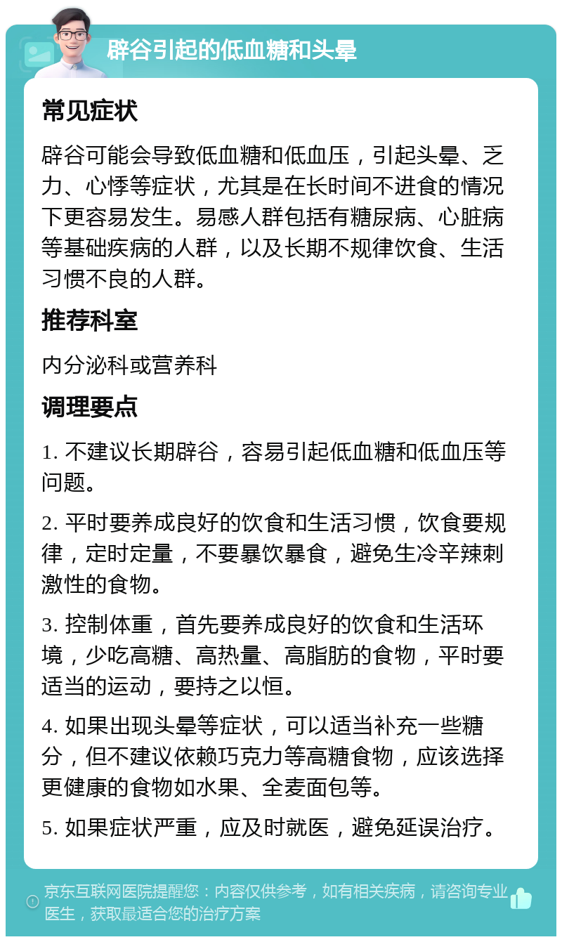 辟谷引起的低血糖和头晕 常见症状 辟谷可能会导致低血糖和低血压，引起头晕、乏力、心悸等症状，尤其是在长时间不进食的情况下更容易发生。易感人群包括有糖尿病、心脏病等基础疾病的人群，以及长期不规律饮食、生活习惯不良的人群。 推荐科室 内分泌科或营养科 调理要点 1. 不建议长期辟谷，容易引起低血糖和低血压等问题。 2. 平时要养成良好的饮食和生活习惯，饮食要规律，定时定量，不要暴饮暴食，避免生冷辛辣刺激性的食物。 3. 控制体重，首先要养成良好的饮食和生活环境，少吃高糖、高热量、高脂肪的食物，平时要适当的运动，要持之以恒。 4. 如果出现头晕等症状，可以适当补充一些糖分，但不建议依赖巧克力等高糖食物，应该选择更健康的食物如水果、全麦面包等。 5. 如果症状严重，应及时就医，避免延误治疗。