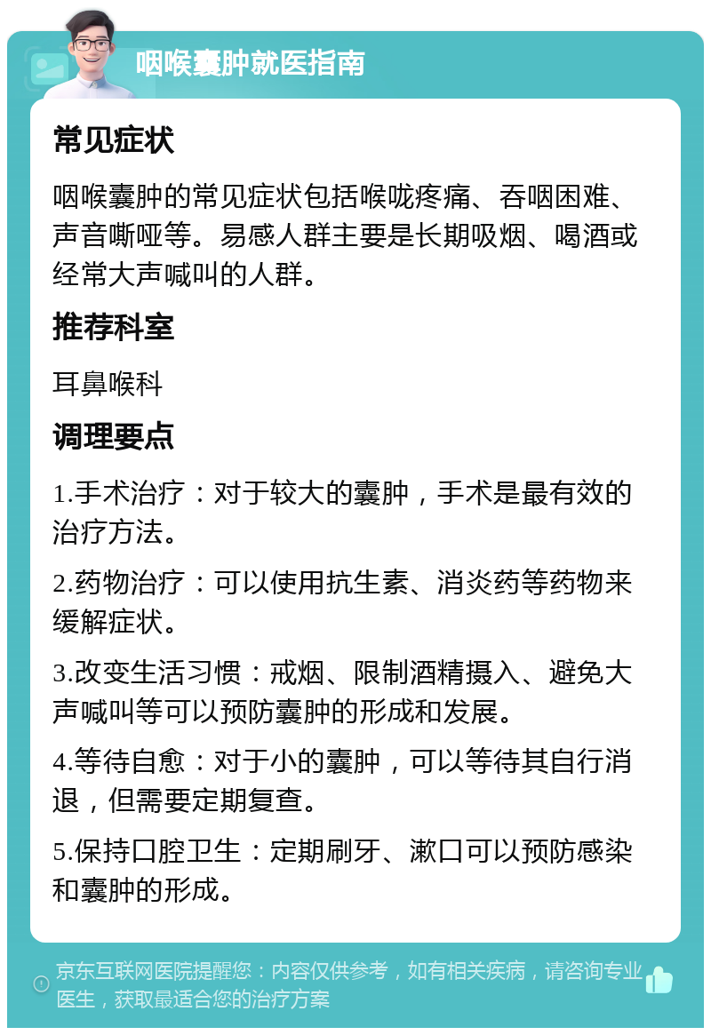 咽喉囊肿就医指南 常见症状 咽喉囊肿的常见症状包括喉咙疼痛、吞咽困难、声音嘶哑等。易感人群主要是长期吸烟、喝酒或经常大声喊叫的人群。 推荐科室 耳鼻喉科 调理要点 1.手术治疗：对于较大的囊肿，手术是最有效的治疗方法。 2.药物治疗：可以使用抗生素、消炎药等药物来缓解症状。 3.改变生活习惯：戒烟、限制酒精摄入、避免大声喊叫等可以预防囊肿的形成和发展。 4.等待自愈：对于小的囊肿，可以等待其自行消退，但需要定期复查。 5.保持口腔卫生：定期刷牙、漱口可以预防感染和囊肿的形成。