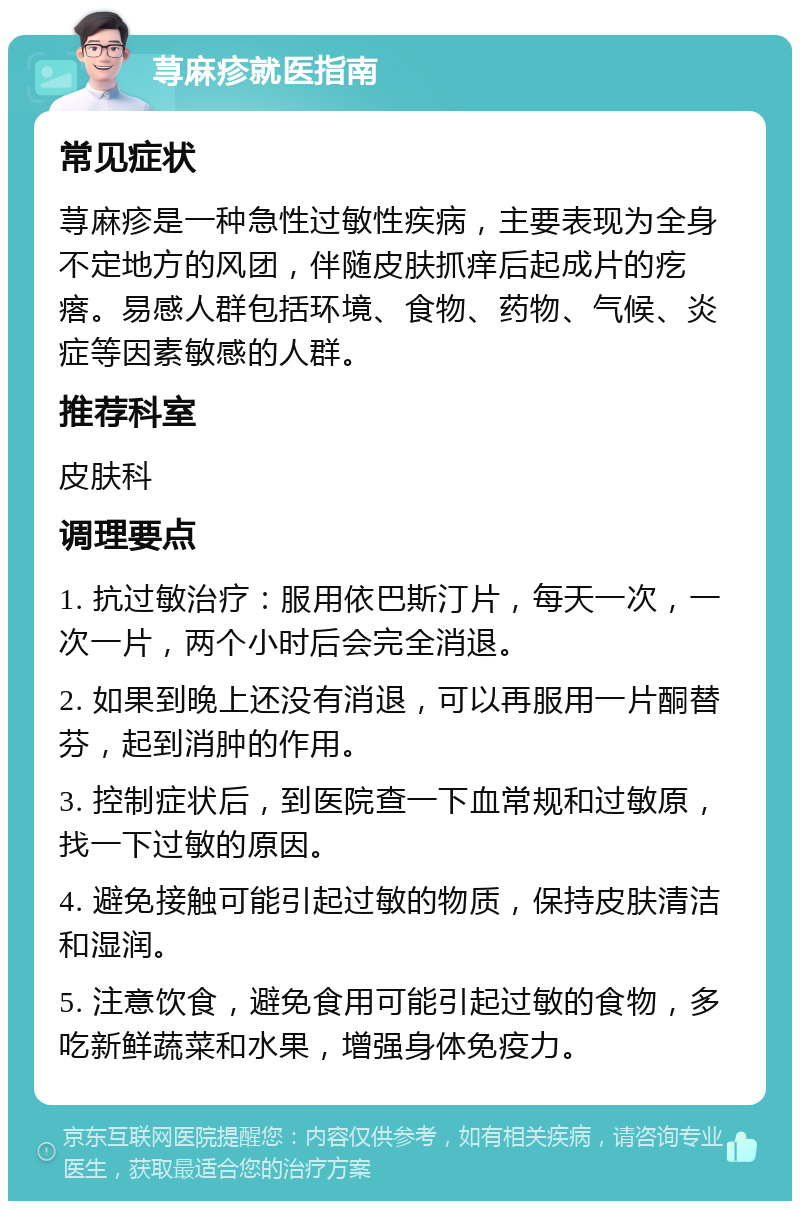 荨麻疹就医指南 常见症状 荨麻疹是一种急性过敏性疾病，主要表现为全身不定地方的风团，伴随皮肤抓痒后起成片的疙瘩。易感人群包括环境、食物、药物、气候、炎症等因素敏感的人群。 推荐科室 皮肤科 调理要点 1. 抗过敏治疗：服用依巴斯汀片，每天一次，一次一片，两个小时后会完全消退。 2. 如果到晚上还没有消退，可以再服用一片酮替芬，起到消肿的作用。 3. 控制症状后，到医院查一下血常规和过敏原，找一下过敏的原因。 4. 避免接触可能引起过敏的物质，保持皮肤清洁和湿润。 5. 注意饮食，避免食用可能引起过敏的食物，多吃新鲜蔬菜和水果，增强身体免疫力。