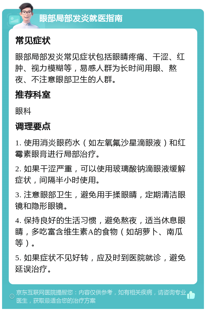 眼部局部发炎就医指南 常见症状 眼部局部发炎常见症状包括眼睛疼痛、干涩、红肿、视力模糊等，易感人群为长时间用眼、熬夜、不注意眼部卫生的人群。 推荐科室 眼科 调理要点 1. 使用消炎眼药水（如左氧氟沙星滴眼液）和红霉素眼膏进行局部治疗。 2. 如果干涩严重，可以使用玻璃酸钠滴眼液缓解症状，间隔半小时使用。 3. 注意眼部卫生，避免用手揉眼睛，定期清洁眼镜和隐形眼镜。 4. 保持良好的生活习惯，避免熬夜，适当休息眼睛，多吃富含维生素A的食物（如胡萝卜、南瓜等）。 5. 如果症状不见好转，应及时到医院就诊，避免延误治疗。