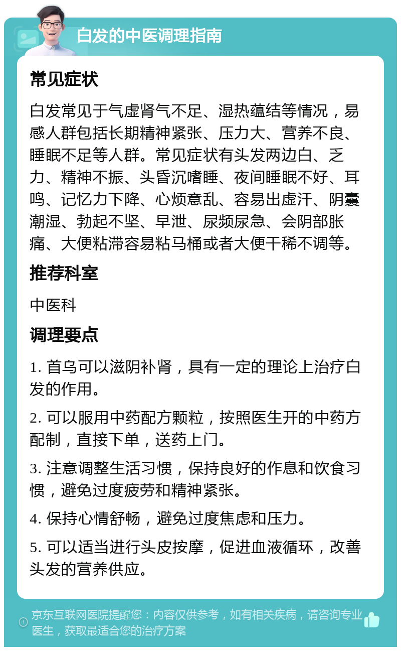 白发的中医调理指南 常见症状 白发常见于气虚肾气不足、湿热蕴结等情况，易感人群包括长期精神紧张、压力大、营养不良、睡眠不足等人群。常见症状有头发两边白、乏力、精神不振、头昏沉嗜睡、夜间睡眠不好、耳鸣、记忆力下降、心烦意乱、容易出虚汗、阴囊潮湿、勃起不坚、早泄、尿频尿急、会阴部胀痛、大便粘滞容易粘马桶或者大便干稀不调等。 推荐科室 中医科 调理要点 1. 首乌可以滋阴补肾，具有一定的理论上治疗白发的作用。 2. 可以服用中药配方颗粒，按照医生开的中药方配制，直接下单，送药上门。 3. 注意调整生活习惯，保持良好的作息和饮食习惯，避免过度疲劳和精神紧张。 4. 保持心情舒畅，避免过度焦虑和压力。 5. 可以适当进行头皮按摩，促进血液循环，改善头发的营养供应。