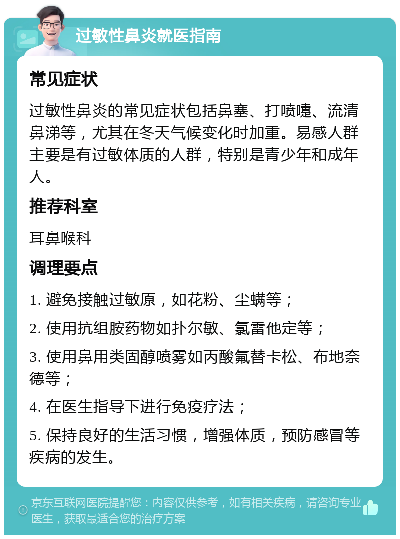 过敏性鼻炎就医指南 常见症状 过敏性鼻炎的常见症状包括鼻塞、打喷嚏、流清鼻涕等，尤其在冬天气候变化时加重。易感人群主要是有过敏体质的人群，特别是青少年和成年人。 推荐科室 耳鼻喉科 调理要点 1. 避免接触过敏原，如花粉、尘螨等； 2. 使用抗组胺药物如扑尔敏、氯雷他定等； 3. 使用鼻用类固醇喷雾如丙酸氟替卡松、布地奈德等； 4. 在医生指导下进行免疫疗法； 5. 保持良好的生活习惯，增强体质，预防感冒等疾病的发生。