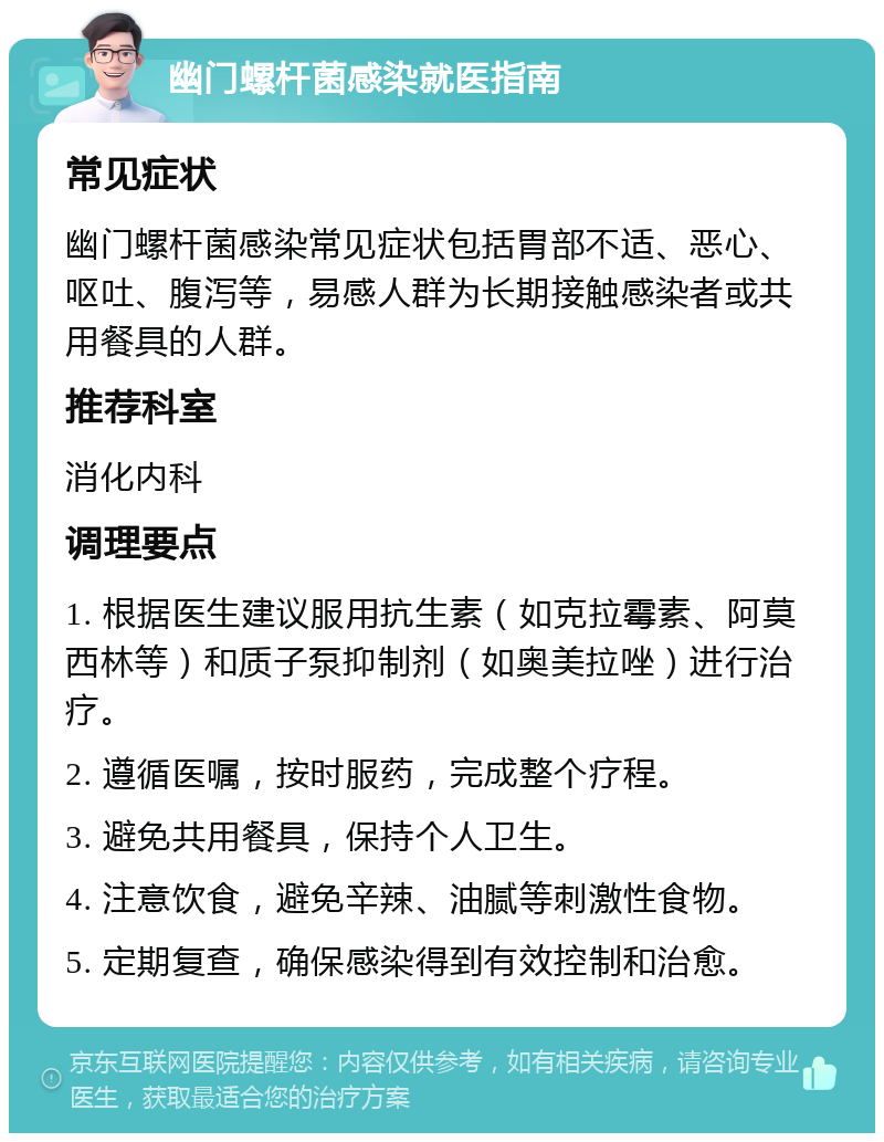 幽门螺杆菌感染就医指南 常见症状 幽门螺杆菌感染常见症状包括胃部不适、恶心、呕吐、腹泻等，易感人群为长期接触感染者或共用餐具的人群。 推荐科室 消化内科 调理要点 1. 根据医生建议服用抗生素（如克拉霉素、阿莫西林等）和质子泵抑制剂（如奥美拉唑）进行治疗。 2. 遵循医嘱，按时服药，完成整个疗程。 3. 避免共用餐具，保持个人卫生。 4. 注意饮食，避免辛辣、油腻等刺激性食物。 5. 定期复查，确保感染得到有效控制和治愈。