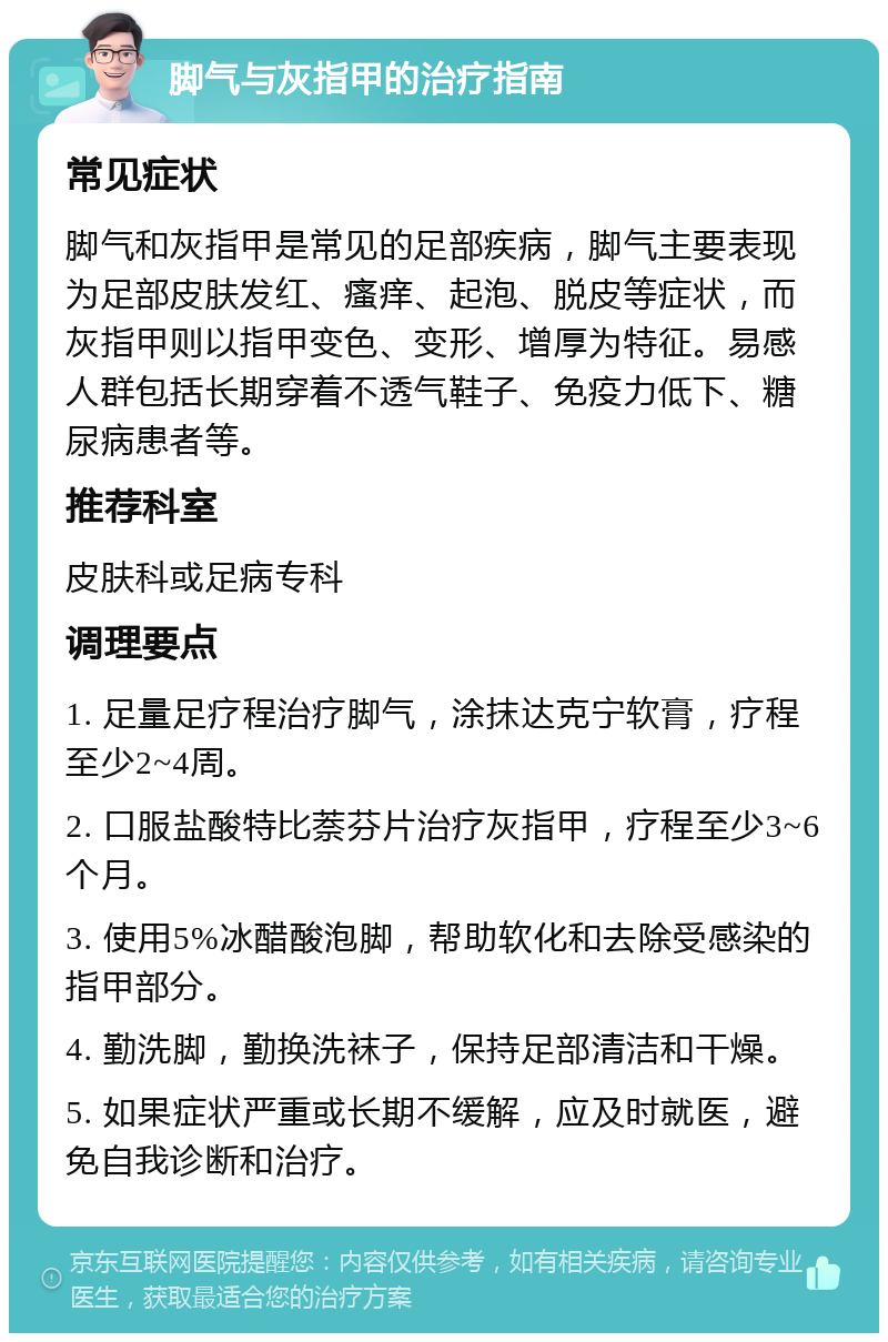 脚气与灰指甲的治疗指南 常见症状 脚气和灰指甲是常见的足部疾病，脚气主要表现为足部皮肤发红、瘙痒、起泡、脱皮等症状，而灰指甲则以指甲变色、变形、增厚为特征。易感人群包括长期穿着不透气鞋子、免疫力低下、糖尿病患者等。 推荐科室 皮肤科或足病专科 调理要点 1. 足量足疗程治疗脚气，涂抹达克宁软膏，疗程至少2~4周。 2. 口服盐酸特比萘芬片治疗灰指甲，疗程至少3~6个月。 3. 使用5%冰醋酸泡脚，帮助软化和去除受感染的指甲部分。 4. 勤洗脚，勤换洗袜子，保持足部清洁和干燥。 5. 如果症状严重或长期不缓解，应及时就医，避免自我诊断和治疗。