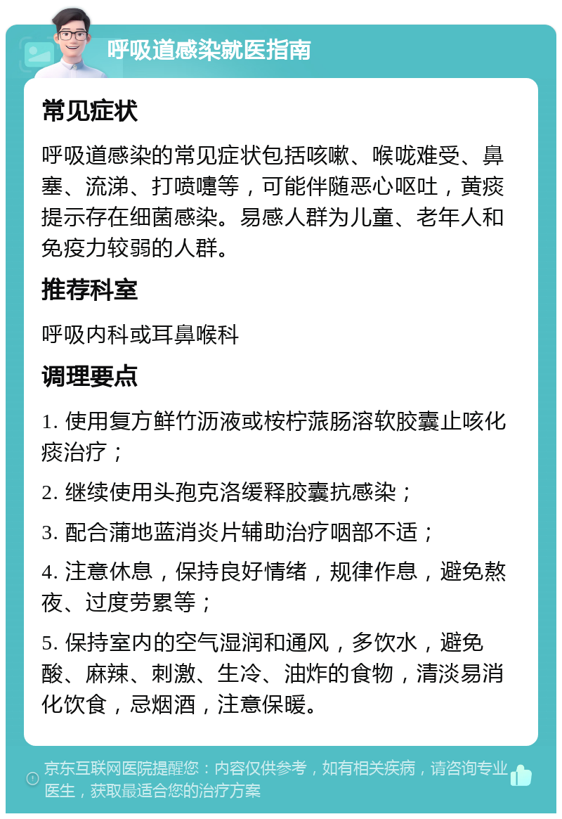 呼吸道感染就医指南 常见症状 呼吸道感染的常见症状包括咳嗽、喉咙难受、鼻塞、流涕、打喷嚏等，可能伴随恶心呕吐，黄痰提示存在细菌感染。易感人群为儿童、老年人和免疫力较弱的人群。 推荐科室 呼吸内科或耳鼻喉科 调理要点 1. 使用复方鲜竹沥液或桉柠蒎肠溶软胶囊止咳化痰治疗； 2. 继续使用头孢克洛缓释胶囊抗感染； 3. 配合蒲地蓝消炎片辅助治疗咽部不适； 4. 注意休息，保持良好情绪，规律作息，避免熬夜、过度劳累等； 5. 保持室内的空气湿润和通风，多饮水，避免酸、麻辣、刺激、生冷、油炸的食物，清淡易消化饮食，忌烟酒，注意保暖。