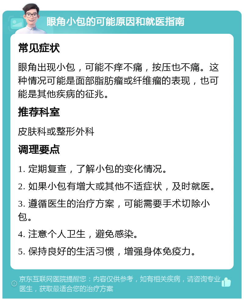 眼角小包的可能原因和就医指南 常见症状 眼角出现小包，可能不痒不痛，按压也不痛。这种情况可能是面部脂肪瘤或纤维瘤的表现，也可能是其他疾病的征兆。 推荐科室 皮肤科或整形外科 调理要点 1. 定期复查，了解小包的变化情况。 2. 如果小包有增大或其他不适症状，及时就医。 3. 遵循医生的治疗方案，可能需要手术切除小包。 4. 注意个人卫生，避免感染。 5. 保持良好的生活习惯，增强身体免疫力。