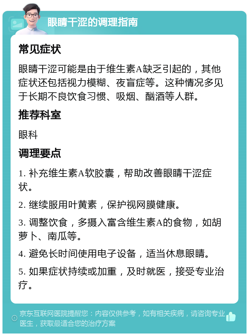 眼睛干涩的调理指南 常见症状 眼睛干涩可能是由于维生素A缺乏引起的，其他症状还包括视力模糊、夜盲症等。这种情况多见于长期不良饮食习惯、吸烟、酗酒等人群。 推荐科室 眼科 调理要点 1. 补充维生素A软胶囊，帮助改善眼睛干涩症状。 2. 继续服用叶黄素，保护视网膜健康。 3. 调整饮食，多摄入富含维生素A的食物，如胡萝卜、南瓜等。 4. 避免长时间使用电子设备，适当休息眼睛。 5. 如果症状持续或加重，及时就医，接受专业治疗。