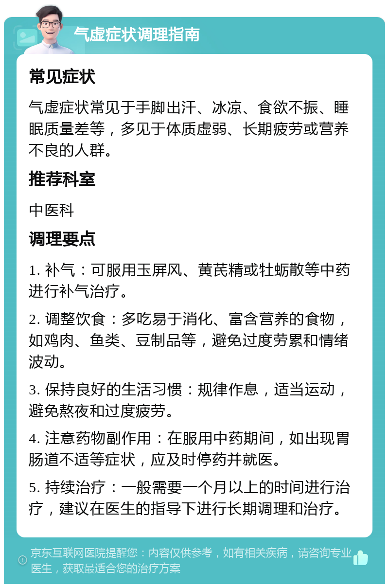 气虚症状调理指南 常见症状 气虚症状常见于手脚出汗、冰凉、食欲不振、睡眠质量差等，多见于体质虚弱、长期疲劳或营养不良的人群。 推荐科室 中医科 调理要点 1. 补气：可服用玉屏风、黄芪精或牡蛎散等中药进行补气治疗。 2. 调整饮食：多吃易于消化、富含营养的食物，如鸡肉、鱼类、豆制品等，避免过度劳累和情绪波动。 3. 保持良好的生活习惯：规律作息，适当运动，避免熬夜和过度疲劳。 4. 注意药物副作用：在服用中药期间，如出现胃肠道不适等症状，应及时停药并就医。 5. 持续治疗：一般需要一个月以上的时间进行治疗，建议在医生的指导下进行长期调理和治疗。