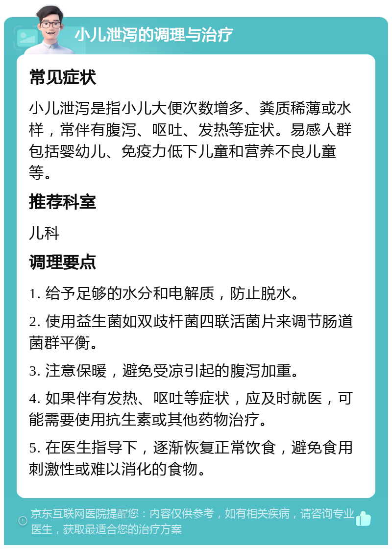 小儿泄泻的调理与治疗 常见症状 小儿泄泻是指小儿大便次数增多、粪质稀薄或水样，常伴有腹泻、呕吐、发热等症状。易感人群包括婴幼儿、免疫力低下儿童和营养不良儿童等。 推荐科室 儿科 调理要点 1. 给予足够的水分和电解质，防止脱水。 2. 使用益生菌如双歧杆菌四联活菌片来调节肠道菌群平衡。 3. 注意保暖，避免受凉引起的腹泻加重。 4. 如果伴有发热、呕吐等症状，应及时就医，可能需要使用抗生素或其他药物治疗。 5. 在医生指导下，逐渐恢复正常饮食，避免食用刺激性或难以消化的食物。