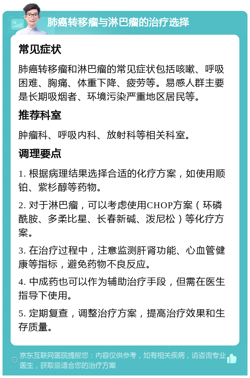 肺癌转移瘤与淋巴瘤的治疗选择 常见症状 肺癌转移瘤和淋巴瘤的常见症状包括咳嗽、呼吸困难、胸痛、体重下降、疲劳等。易感人群主要是长期吸烟者、环境污染严重地区居民等。 推荐科室 肿瘤科、呼吸内科、放射科等相关科室。 调理要点 1. 根据病理结果选择合适的化疗方案，如使用顺铂、紫杉醇等药物。 2. 对于淋巴瘤，可以考虑使用CHOP方案（环磷酰胺、多柔比星、长春新碱、泼尼松）等化疗方案。 3. 在治疗过程中，注意监测肝肾功能、心血管健康等指标，避免药物不良反应。 4. 中成药也可以作为辅助治疗手段，但需在医生指导下使用。 5. 定期复查，调整治疗方案，提高治疗效果和生存质量。