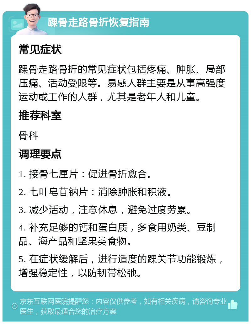 踝骨走路骨折恢复指南 常见症状 踝骨走路骨折的常见症状包括疼痛、肿胀、局部压痛、活动受限等。易感人群主要是从事高强度运动或工作的人群，尤其是老年人和儿童。 推荐科室 骨科 调理要点 1. 接骨七厘片：促进骨折愈合。 2. 七叶皂苷钠片：消除肿胀和积液。 3. 减少活动，注意休息，避免过度劳累。 4. 补充足够的钙和蛋白质，多食用奶类、豆制品、海产品和坚果类食物。 5. 在症状缓解后，进行适度的踝关节功能锻炼，增强稳定性，以防韧带松弛。