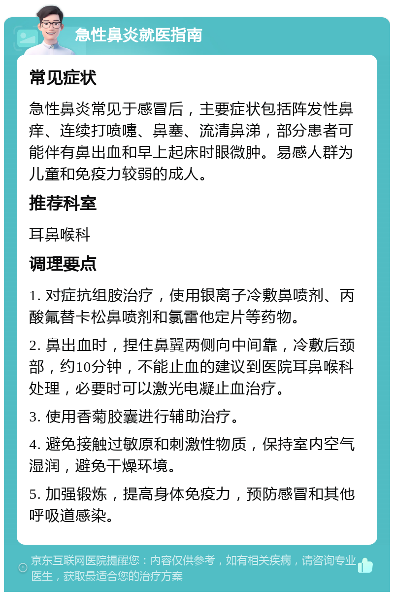 急性鼻炎就医指南 常见症状 急性鼻炎常见于感冒后，主要症状包括阵发性鼻痒、连续打喷嚏、鼻塞、流清鼻涕，部分患者可能伴有鼻出血和早上起床时眼微肿。易感人群为儿童和免疫力较弱的成人。 推荐科室 耳鼻喉科 调理要点 1. 对症抗组胺治疗，使用银离子冷敷鼻喷剂、丙酸氟替卡松鼻喷剂和氯雷他定片等药物。 2. 鼻出血时，捏住鼻翼两侧向中间靠，冷敷后颈部，约10分钟，不能止血的建议到医院耳鼻喉科处理，必要时可以激光电凝止血治疗。 3. 使用香菊胶囊进行辅助治疗。 4. 避免接触过敏原和刺激性物质，保持室内空气湿润，避免干燥环境。 5. 加强锻炼，提高身体免疫力，预防感冒和其他呼吸道感染。