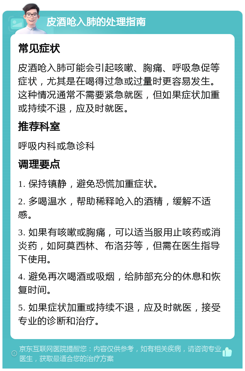 皮酒呛入肺的处理指南 常见症状 皮酒呛入肺可能会引起咳嗽、胸痛、呼吸急促等症状，尤其是在喝得过急或过量时更容易发生。这种情况通常不需要紧急就医，但如果症状加重或持续不退，应及时就医。 推荐科室 呼吸内科或急诊科 调理要点 1. 保持镇静，避免恐慌加重症状。 2. 多喝温水，帮助稀释呛入的酒精，缓解不适感。 3. 如果有咳嗽或胸痛，可以适当服用止咳药或消炎药，如阿莫西林、布洛芬等，但需在医生指导下使用。 4. 避免再次喝酒或吸烟，给肺部充分的休息和恢复时间。 5. 如果症状加重或持续不退，应及时就医，接受专业的诊断和治疗。