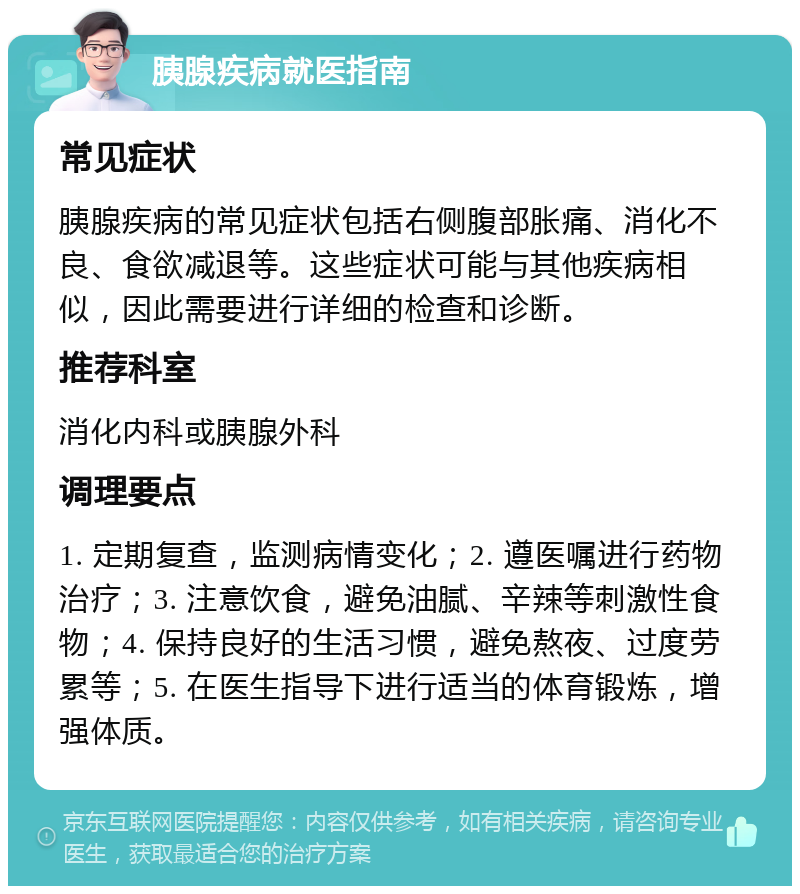 胰腺疾病就医指南 常见症状 胰腺疾病的常见症状包括右侧腹部胀痛、消化不良、食欲减退等。这些症状可能与其他疾病相似，因此需要进行详细的检查和诊断。 推荐科室 消化内科或胰腺外科 调理要点 1. 定期复查，监测病情变化；2. 遵医嘱进行药物治疗；3. 注意饮食，避免油腻、辛辣等刺激性食物；4. 保持良好的生活习惯，避免熬夜、过度劳累等；5. 在医生指导下进行适当的体育锻炼，增强体质。