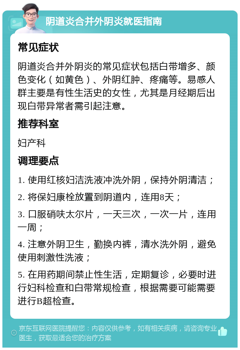 阴道炎合并外阴炎就医指南 常见症状 阴道炎合并外阴炎的常见症状包括白带增多、颜色变化（如黄色）、外阴红肿、疼痛等。易感人群主要是有性生活史的女性，尤其是月经期后出现白带异常者需引起注意。 推荐科室 妇产科 调理要点 1. 使用红核妇洁洗液冲洗外阴，保持外阴清洁； 2. 将保妇康栓放置到阴道内，连用8天； 3. 口服硝呋太尔片，一天三次，一次一片，连用一周； 4. 注意外阴卫生，勤换内裤，清水洗外阴，避免使用刺激性洗液； 5. 在用药期间禁止性生活，定期复诊，必要时进行妇科检查和白带常规检查，根据需要可能需要进行B超检查。