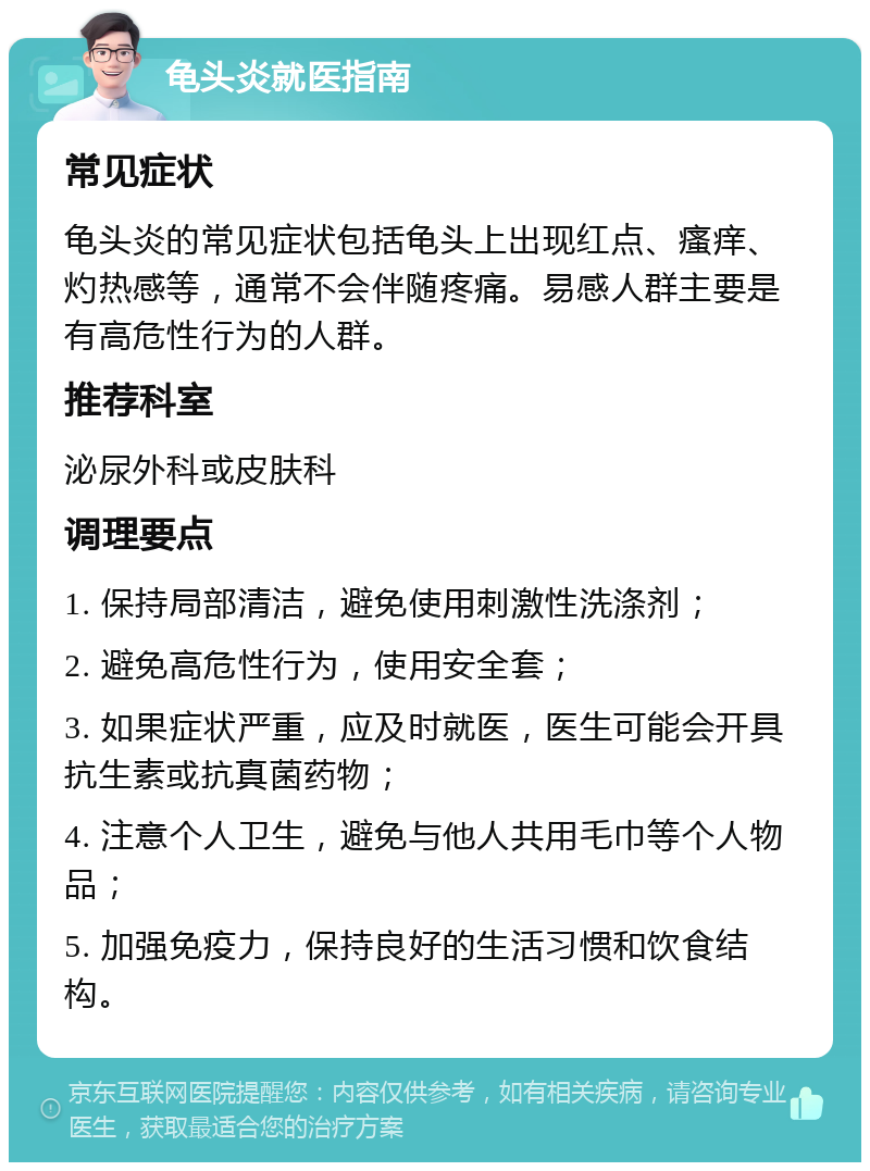 龟头炎就医指南 常见症状 龟头炎的常见症状包括龟头上出现红点、瘙痒、灼热感等，通常不会伴随疼痛。易感人群主要是有高危性行为的人群。 推荐科室 泌尿外科或皮肤科 调理要点 1. 保持局部清洁，避免使用刺激性洗涤剂； 2. 避免高危性行为，使用安全套； 3. 如果症状严重，应及时就医，医生可能会开具抗生素或抗真菌药物； 4. 注意个人卫生，避免与他人共用毛巾等个人物品； 5. 加强免疫力，保持良好的生活习惯和饮食结构。