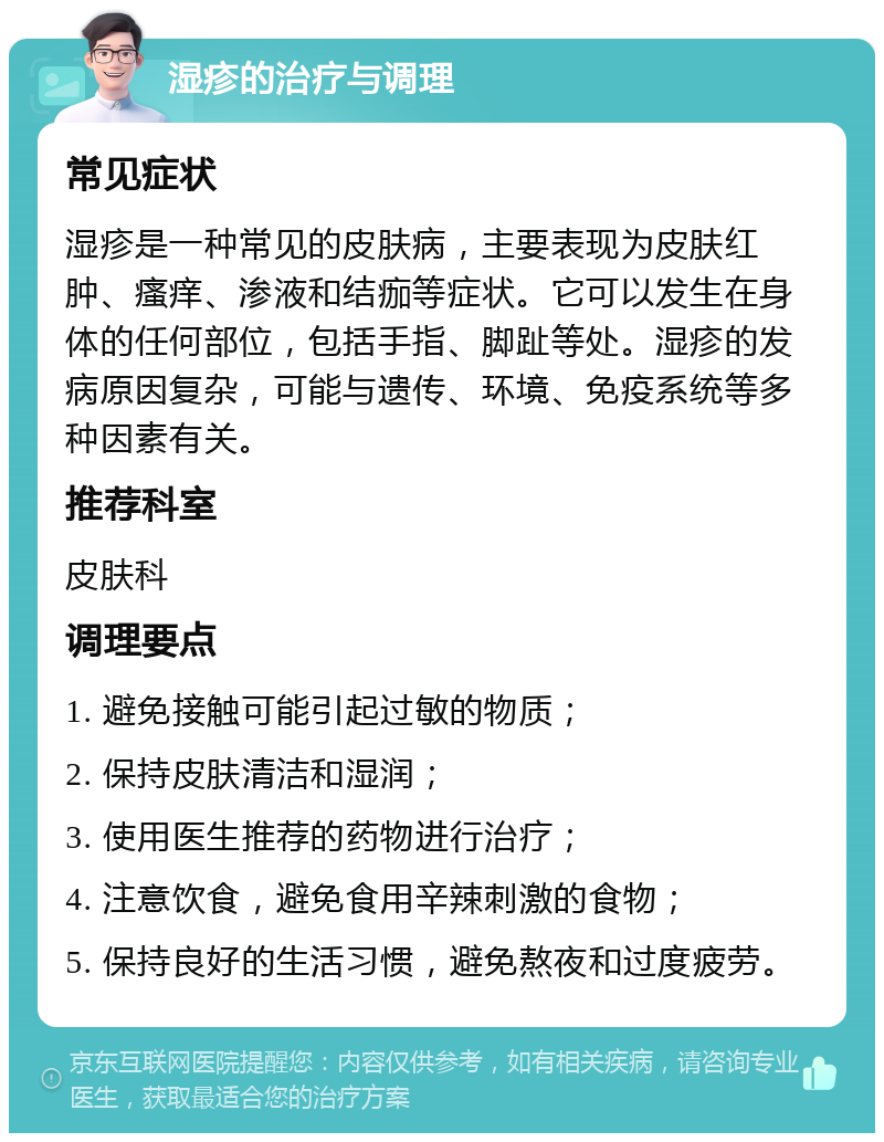 湿疹的治疗与调理 常见症状 湿疹是一种常见的皮肤病，主要表现为皮肤红肿、瘙痒、渗液和结痂等症状。它可以发生在身体的任何部位，包括手指、脚趾等处。湿疹的发病原因复杂，可能与遗传、环境、免疫系统等多种因素有关。 推荐科室 皮肤科 调理要点 1. 避免接触可能引起过敏的物质； 2. 保持皮肤清洁和湿润； 3. 使用医生推荐的药物进行治疗； 4. 注意饮食，避免食用辛辣刺激的食物； 5. 保持良好的生活习惯，避免熬夜和过度疲劳。