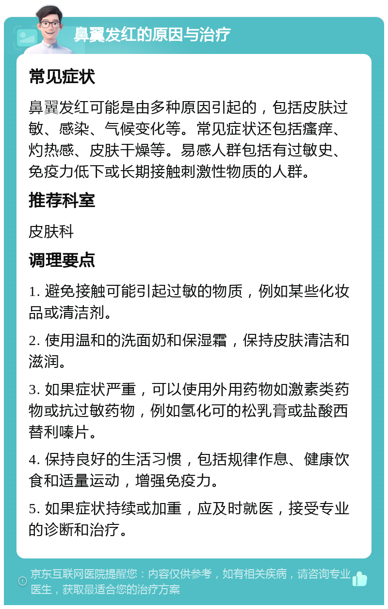 鼻翼发红的原因与治疗 常见症状 鼻翼发红可能是由多种原因引起的，包括皮肤过敏、感染、气候变化等。常见症状还包括瘙痒、灼热感、皮肤干燥等。易感人群包括有过敏史、免疫力低下或长期接触刺激性物质的人群。 推荐科室 皮肤科 调理要点 1. 避免接触可能引起过敏的物质，例如某些化妆品或清洁剂。 2. 使用温和的洗面奶和保湿霜，保持皮肤清洁和滋润。 3. 如果症状严重，可以使用外用药物如激素类药物或抗过敏药物，例如氢化可的松乳膏或盐酸西替利嗪片。 4. 保持良好的生活习惯，包括规律作息、健康饮食和适量运动，增强免疫力。 5. 如果症状持续或加重，应及时就医，接受专业的诊断和治疗。