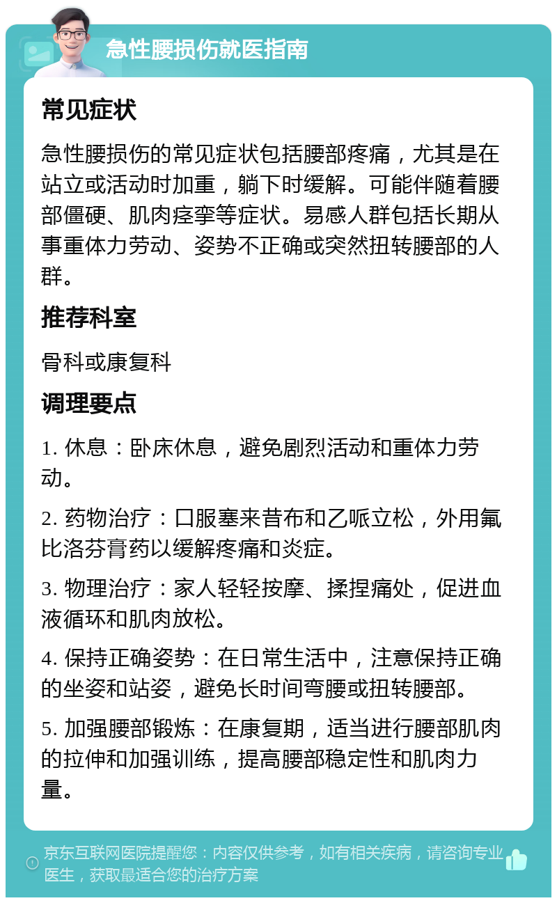 急性腰损伤就医指南 常见症状 急性腰损伤的常见症状包括腰部疼痛，尤其是在站立或活动时加重，躺下时缓解。可能伴随着腰部僵硬、肌肉痉挛等症状。易感人群包括长期从事重体力劳动、姿势不正确或突然扭转腰部的人群。 推荐科室 骨科或康复科 调理要点 1. 休息：卧床休息，避免剧烈活动和重体力劳动。 2. 药物治疗：口服塞来昔布和乙哌立松，外用氟比洛芬膏药以缓解疼痛和炎症。 3. 物理治疗：家人轻轻按摩、揉捏痛处，促进血液循环和肌肉放松。 4. 保持正确姿势：在日常生活中，注意保持正确的坐姿和站姿，避免长时间弯腰或扭转腰部。 5. 加强腰部锻炼：在康复期，适当进行腰部肌肉的拉伸和加强训练，提高腰部稳定性和肌肉力量。