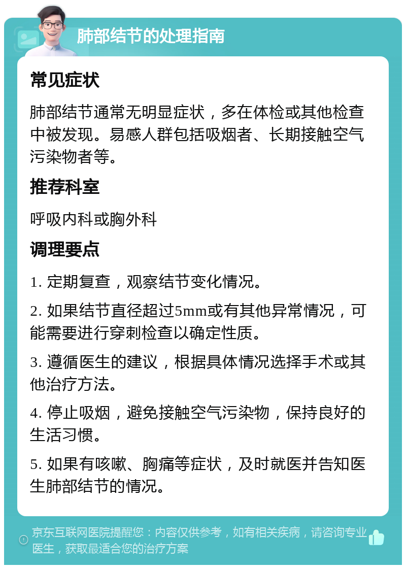 肺部结节的处理指南 常见症状 肺部结节通常无明显症状，多在体检或其他检查中被发现。易感人群包括吸烟者、长期接触空气污染物者等。 推荐科室 呼吸内科或胸外科 调理要点 1. 定期复查，观察结节变化情况。 2. 如果结节直径超过5mm或有其他异常情况，可能需要进行穿刺检查以确定性质。 3. 遵循医生的建议，根据具体情况选择手术或其他治疗方法。 4. 停止吸烟，避免接触空气污染物，保持良好的生活习惯。 5. 如果有咳嗽、胸痛等症状，及时就医并告知医生肺部结节的情况。