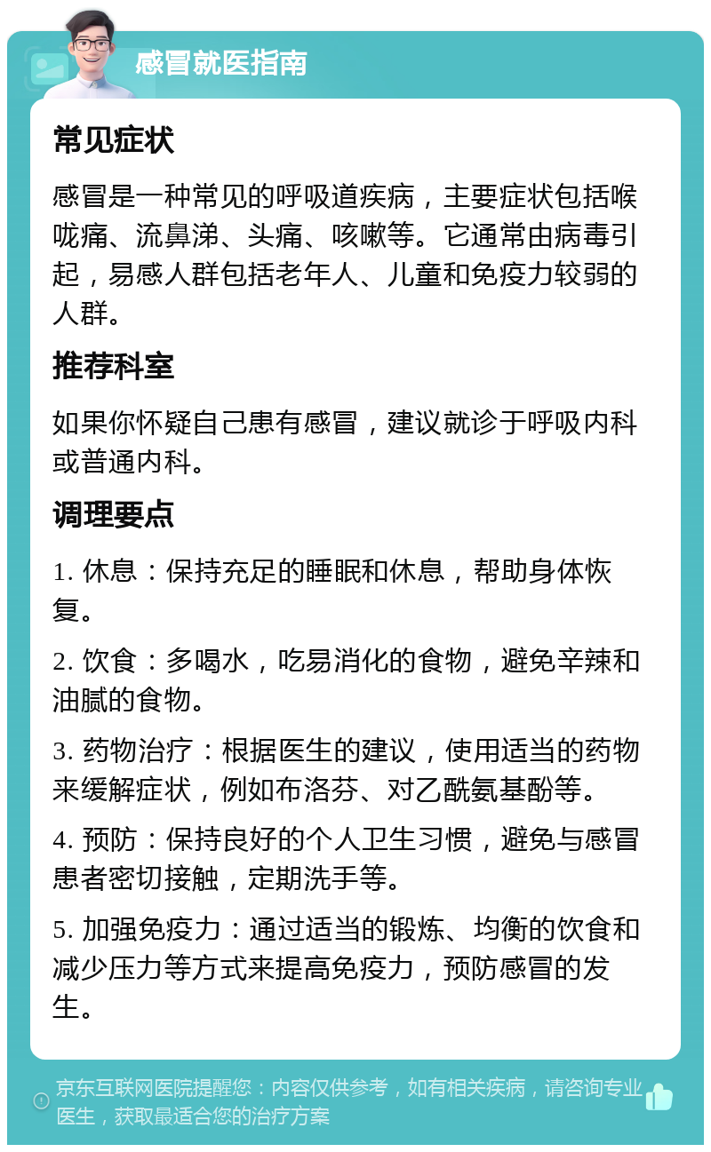 感冒就医指南 常见症状 感冒是一种常见的呼吸道疾病，主要症状包括喉咙痛、流鼻涕、头痛、咳嗽等。它通常由病毒引起，易感人群包括老年人、儿童和免疫力较弱的人群。 推荐科室 如果你怀疑自己患有感冒，建议就诊于呼吸内科或普通内科。 调理要点 1. 休息：保持充足的睡眠和休息，帮助身体恢复。 2. 饮食：多喝水，吃易消化的食物，避免辛辣和油腻的食物。 3. 药物治疗：根据医生的建议，使用适当的药物来缓解症状，例如布洛芬、对乙酰氨基酚等。 4. 预防：保持良好的个人卫生习惯，避免与感冒患者密切接触，定期洗手等。 5. 加强免疫力：通过适当的锻炼、均衡的饮食和减少压力等方式来提高免疫力，预防感冒的发生。