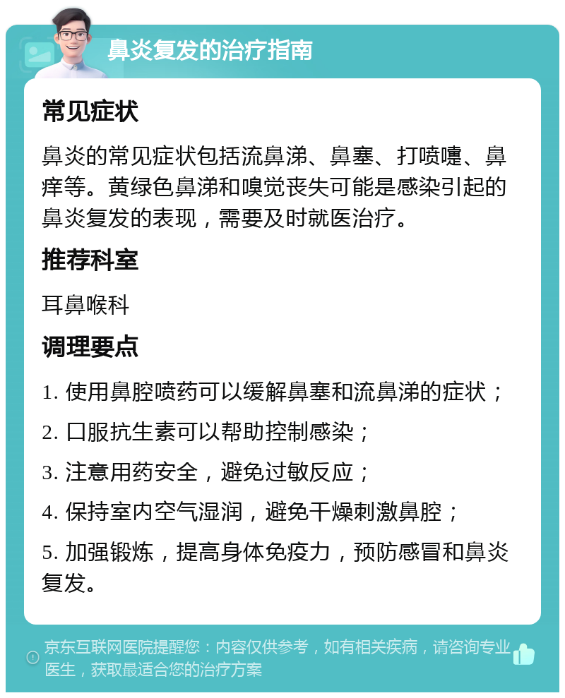 鼻炎复发的治疗指南 常见症状 鼻炎的常见症状包括流鼻涕、鼻塞、打喷嚏、鼻痒等。黄绿色鼻涕和嗅觉丧失可能是感染引起的鼻炎复发的表现，需要及时就医治疗。 推荐科室 耳鼻喉科 调理要点 1. 使用鼻腔喷药可以缓解鼻塞和流鼻涕的症状； 2. 口服抗生素可以帮助控制感染； 3. 注意用药安全，避免过敏反应； 4. 保持室内空气湿润，避免干燥刺激鼻腔； 5. 加强锻炼，提高身体免疫力，预防感冒和鼻炎复发。