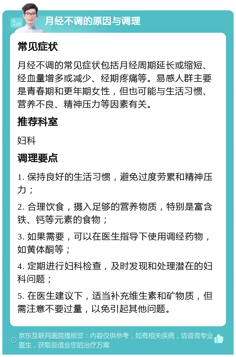 月经不调的原因与调理 常见症状 月经不调的常见症状包括月经周期延长或缩短、经血量增多或减少、经期疼痛等。易感人群主要是青春期和更年期女性，但也可能与生活习惯、营养不良、精神压力等因素有关。 推荐科室 妇科 调理要点 1. 保持良好的生活习惯，避免过度劳累和精神压力； 2. 合理饮食，摄入足够的营养物质，特别是富含铁、钙等元素的食物； 3. 如果需要，可以在医生指导下使用调经药物，如黄体酮等； 4. 定期进行妇科检查，及时发现和处理潜在的妇科问题； 5. 在医生建议下，适当补充维生素和矿物质，但需注意不要过量，以免引起其他问题。