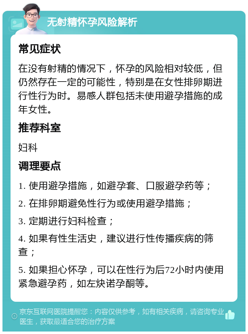 无射精怀孕风险解析 常见症状 在没有射精的情况下，怀孕的风险相对较低，但仍然存在一定的可能性，特别是在女性排卵期进行性行为时。易感人群包括未使用避孕措施的成年女性。 推荐科室 妇科 调理要点 1. 使用避孕措施，如避孕套、口服避孕药等； 2. 在排卵期避免性行为或使用避孕措施； 3. 定期进行妇科检查； 4. 如果有性生活史，建议进行性传播疾病的筛查； 5. 如果担心怀孕，可以在性行为后72小时内使用紧急避孕药，如左炔诺孕酮等。