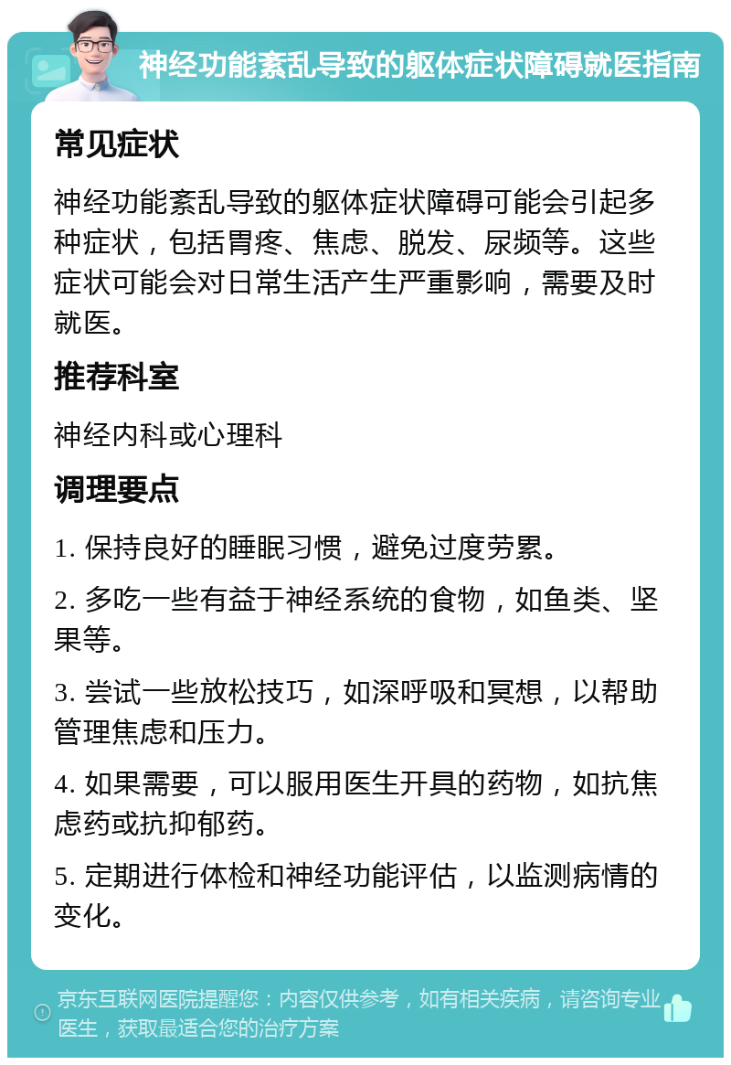 神经功能紊乱导致的躯体症状障碍就医指南 常见症状 神经功能紊乱导致的躯体症状障碍可能会引起多种症状，包括胃疼、焦虑、脱发、尿频等。这些症状可能会对日常生活产生严重影响，需要及时就医。 推荐科室 神经内科或心理科 调理要点 1. 保持良好的睡眠习惯，避免过度劳累。 2. 多吃一些有益于神经系统的食物，如鱼类、坚果等。 3. 尝试一些放松技巧，如深呼吸和冥想，以帮助管理焦虑和压力。 4. 如果需要，可以服用医生开具的药物，如抗焦虑药或抗抑郁药。 5. 定期进行体检和神经功能评估，以监测病情的变化。