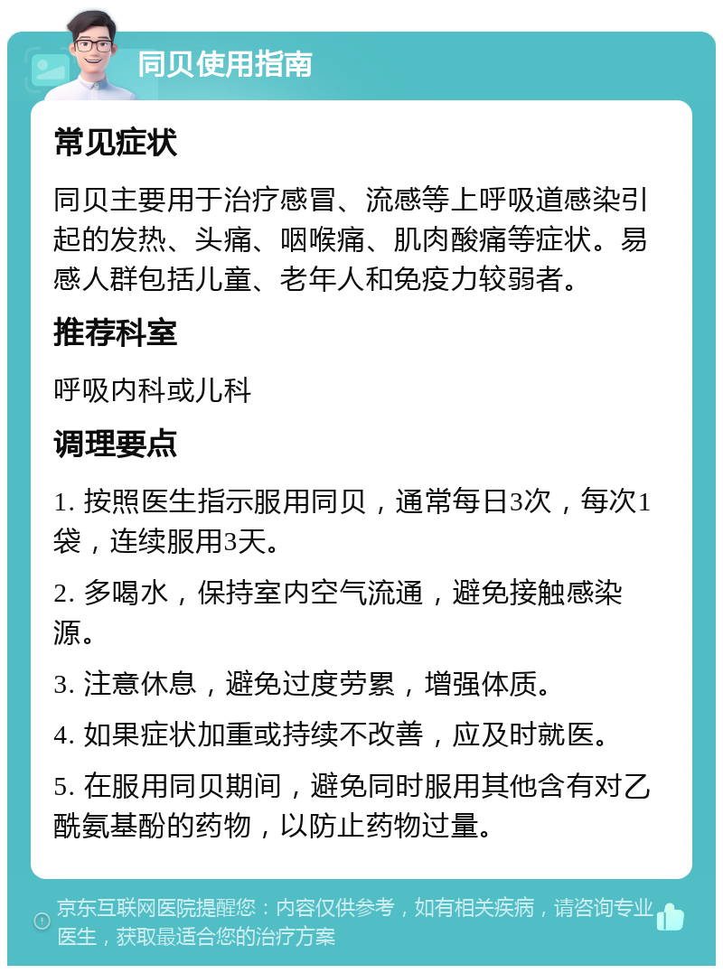 同贝使用指南 常见症状 同贝主要用于治疗感冒、流感等上呼吸道感染引起的发热、头痛、咽喉痛、肌肉酸痛等症状。易感人群包括儿童、老年人和免疫力较弱者。 推荐科室 呼吸内科或儿科 调理要点 1. 按照医生指示服用同贝，通常每日3次，每次1袋，连续服用3天。 2. 多喝水，保持室内空气流通，避免接触感染源。 3. 注意休息，避免过度劳累，增强体质。 4. 如果症状加重或持续不改善，应及时就医。 5. 在服用同贝期间，避免同时服用其他含有对乙酰氨基酚的药物，以防止药物过量。