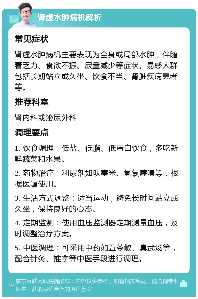 肾虚水肿病机解析 常见症状 肾虚水肿病机主要表现为全身或局部水肿，伴随着乏力、食欲不振、尿量减少等症状。易感人群包括长期站立或久坐、饮食不当、肾脏疾病患者等。 推荐科室 肾内科或泌尿外科 调理要点 1. 饮食调理：低盐、低脂、低蛋白饮食，多吃新鲜蔬菜和水果。 2. 药物治疗：利尿剂如呋塞米、氢氯噻嗪等，根据医嘱使用。 3. 生活方式调整：适当运动，避免长时间站立或久坐，保持良好的心态。 4. 定期监测：使用血压监测器定期测量血压，及时调整治疗方案。 5. 中医调理：可采用中药如五苓散、真武汤等，配合针灸、推拿等中医手段进行调理。